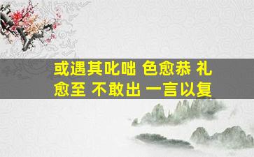 或遇其叱咄 色愈恭 礼愈至 不敢出 一言以复